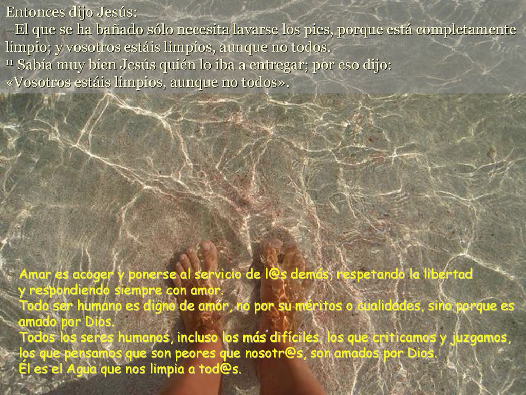 Entonces dijo Jesús: –El que se ha bañado sólo necesita lavarse los pies, porque está completamente limpio; y vosotros estáis limpios, aunque no todos. 11 Sabía muy bien Jesús quién lo iba a entregar; por eso dijo: «Vosotros estáis limpios, aunque no todos».