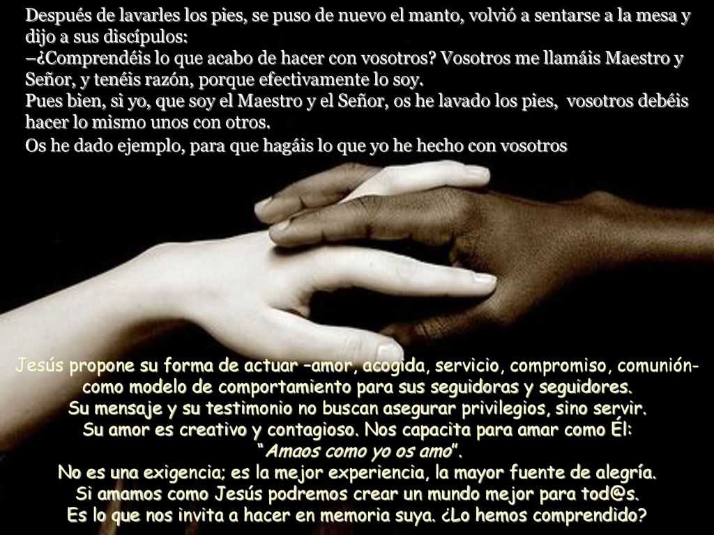 Después de lavarles los pies, se puso de nuevo el manto, volvió a sentarse a la mesa y dijo a sus discípulos: –¿Comprendéis lo que acabo de hacer con vosotros Vosotros me llamáis Maestro y Señor, y tenéis razón, porque efectivamente lo soy. Pues bien, si yo, que soy el Maestro y el Señor, os he lavado los pies, vosotros debéis hacer lo mismo unos con otros. Os he dado ejemplo, para que hagáis lo que yo he hecho con vosotros