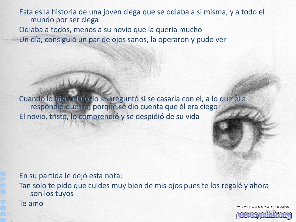 Esta es la historia de una joven ciega que se odiaba a si misma, y a todo el mundo por ser ciega Odiaba a todos, menos a su novio que la quería mucho Un día, consiguió un par de ojos sanos, la operaron y pudo ver Cuando lo hizo, el novio le preguntó si se casaría con el, a lo que ella respondió que no, porque se dio cuenta que él era ciego El novio, triste, lo comprendió y se despidió de su vida En su partida le dejó esta nota: Tan solo te pido que cuides muy bien de mis ojos pues te los regalé y ahora son los tuyos Te amo