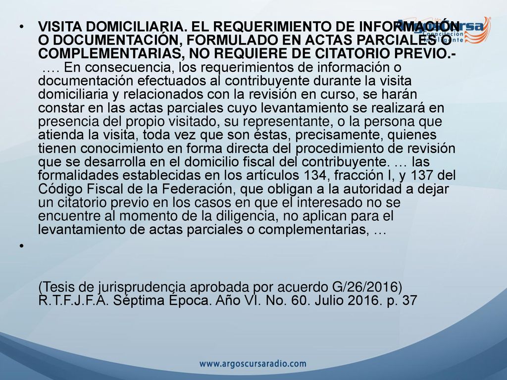 VISITA DOMICILIARIA. EL REQUERIMIENTO DE INFORMACIÓN O DOCUMENTACIÓN, FORMULADO EN ACTAS PARCIALES O COMPLEMENTARIAS, NO REQUIERE DE CITATORIO PREVIO.- …. En consecuencia, los requerimientos de información o documentación efectuados al contribuyente durante la visita domiciliaria y relacionados con la revisión en curso, se harán constar en las actas parciales cuyo levantamiento se realizará en presencia del propio visitado, su representante, o la persona que atienda la visita, toda vez que son éstas, precisamente, quienes tienen conocimiento en forma directa del procedimiento de revisión que se desarrolla en el domicilio fiscal del contribuyente. … las formalidades establecidas en los artículos 134, fracción I, y 137 del Código Fiscal de la Federación, que obligan a la autoridad a dejar un citatorio previo en los casos en que el interesado no se encuentre al momento de la diligencia, no aplican para el levantamiento de actas parciales o complementarias, …