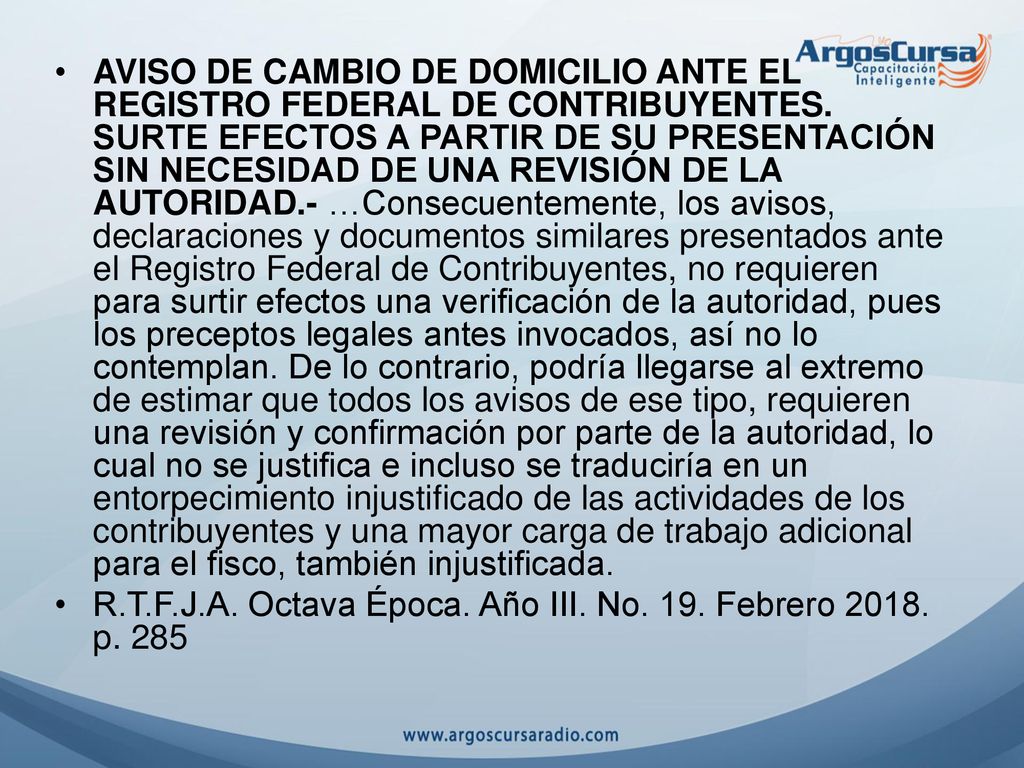 AVISO DE CAMBIO DE DOMICILIO ANTE EL REGISTRO FEDERAL DE CONTRIBUYENTES. SURTE EFECTOS A PARTIR DE SU PRESENTACIÓN SIN NECESIDAD DE UNA REVISIÓN DE LA AUTORIDAD.- …Consecuentemente, los avisos, declaraciones y documentos similares presentados ante el Registro Federal de Contribuyentes, no requieren para surtir efectos una verificación de la autoridad, pues los preceptos legales antes invocados, así no lo contemplan. De lo contrario, podría llegarse al extremo de estimar que todos los avisos de ese tipo, requieren una revisión y confirmación por parte de la autoridad, lo cual no se justifica e incluso se traduciría en un entorpecimiento injustificado de las actividades de los contribuyentes y una mayor carga de trabajo adicional para el fisco, también injustificada.