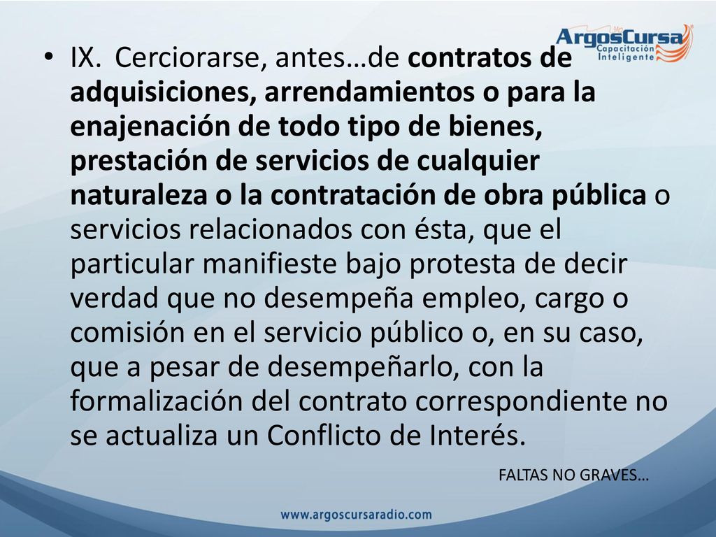 IX. Cerciorarse, antes…de contratos de adquisiciones, arrendamientos o para la enajenación de todo tipo de bienes, prestación de servicios de cualquier naturaleza o la contratación de obra pública o servicios relacionados con ésta, que el particular manifieste bajo protesta de decir verdad que no desempeña empleo, cargo o comisión en el servicio público o, en su caso, que a pesar de desempeñarlo, con la formalización del contrato correspondiente no se actualiza un Conflicto de Interés.