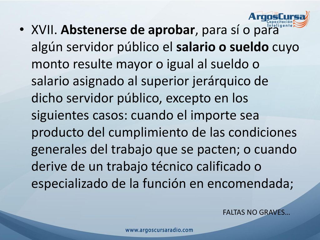 XVII. Abstenerse de aprobar, para sí o para algún servidor público el salario o sueldo cuyo monto resulte mayor o igual al sueldo o salario asignado al superior jerárquico de dicho servidor público, excepto en los siguientes casos: cuando el importe sea producto del cumplimiento de las condiciones generales del trabajo que se pacten; o cuando derive de un trabajo técnico calificado o especializado de la función en encomendada;