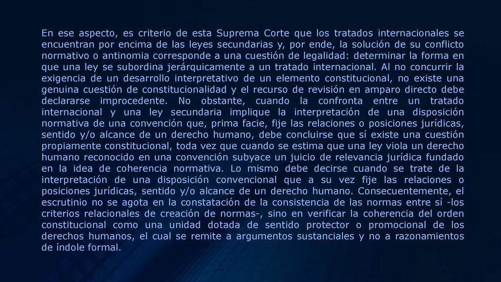 En ese aspecto, es criterio de esta Suprema Corte que los tratados internacionales se encuentran por encima de las leyes secundarias y, por ende, la solución de su conflicto normativo o antinomia corresponde a una cuestión de legalidad: determinar la forma en que una ley se subordina jerárquicamente a un tratado internacional.
