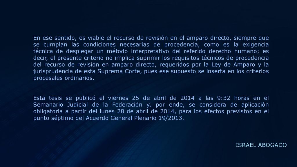 En ese sentido, es viable el recurso de revisión en el amparo directo, siempre que se cumplan las condiciones necesarias de procedencia, como es la exigencia técnica de desplegar un método interpretativo del referido derecho humano; es decir, el presente criterio no implica suprimir los requisitos técnicos de procedencia del recurso de revisión en amparo directo, requeridos por la Ley de Amparo y la jurisprudencia de esta Suprema Corte, pues ese supuesto se inserta en los criterios procesales ordinarios.