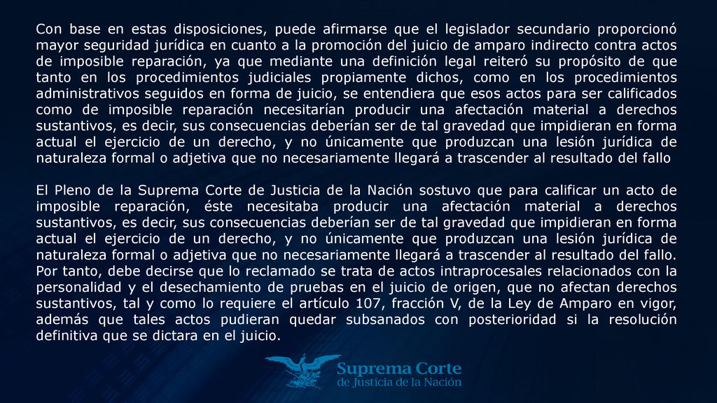 Con base en estas disposiciones, puede afirmarse que el legislador secundario proporcionó mayor seguridad jurídica en cuanto a la promoción del juicio de amparo indirecto contra actos de imposible reparación, ya que mediante una definición legal reiteró su propósito de que tanto en los procedimientos judiciales propiamente dichos, como en los procedimientos administrativos seguidos en forma de juicio, se entendiera que esos actos para ser calificados como de imposible reparación necesitarían producir una afectación material a derechos sustantivos, es decir, sus consecuencias deberían ser de tal gravedad que impidieran en forma actual el ejercicio de un derecho, y no únicamente que produzcan una lesión jurídica de naturaleza formal o adjetiva que no necesariamente llegará a trascender al resultado del fallo