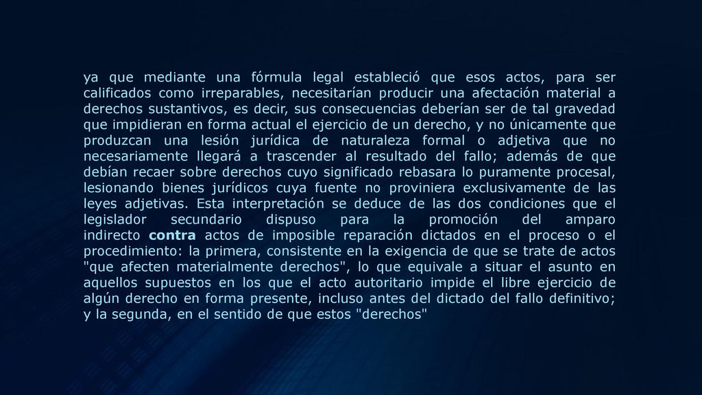 ya que mediante una fórmula legal estableció que esos actos, para ser calificados como irreparables, necesitarían producir una afectación material a derechos sustantivos, es decir, sus consecuencias deberían ser de tal gravedad que impidieran en forma actual el ejercicio de un derecho, y no únicamente que produzcan una lesión jurídica de naturaleza formal o adjetiva que no necesariamente llegará a trascender al resultado del fallo; además de que debían recaer sobre derechos cuyo significado rebasara lo puramente procesal, lesionando bienes jurídicos cuya fuente no proviniera exclusivamente de las leyes adjetivas.