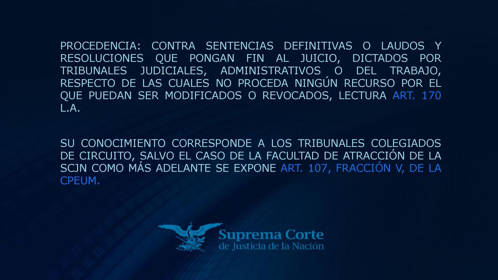 PROCEDENCIA: CONTRA SENTENCIAS DEFINITIVAS O LAUDOS Y RESOLUCIONES QUE PONGAN FIN AL JUICIO, DICTADOS POR TRIBUNALES JUDICIALES, ADMINISTRATIVOS O DEL TRABAJO, RESPECTO DE LAS CUALES NO PROCEDA NINGÚN RECURSO POR EL QUE PUEDAN SER MODIFICADOS O REVOCADOS, LECTURA ART. 170 L.A.