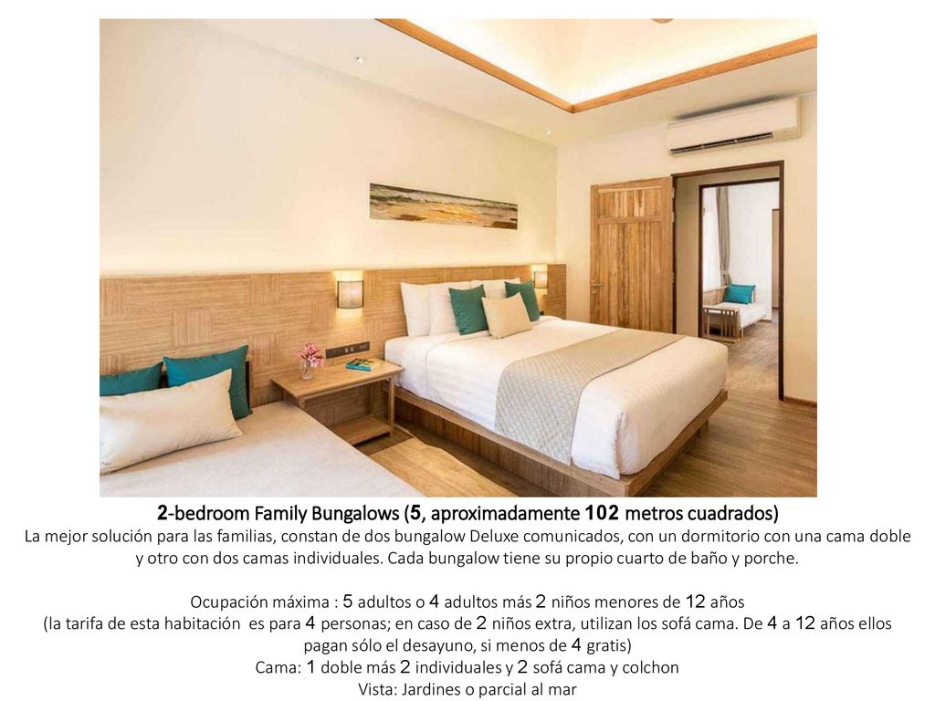 2-bedroom Family Bungalows (5, aproximadamente 102 metros cuadrados) La mejor solución para las familias, constan de dos bungalow Deluxe comunicados, con un dormitorio con una cama doble y otro con dos camas individuales. Cada bungalow tiene su propio cuarto de baño y porche. Ocupación máxima : 5 adultos o 4 adultos más 2 niños menores de 12 años (la tarifa de esta habitación es para 4 personas; en caso de 2 niños extra, utilizan los sofá cama. De 4 a 12 años ellos pagan sólo el desayuno, si menos de 4 gratis) Cama: 1 doble más 2 individuales y 2 sofá cama y colchon Vista: Jardines o parcial al mar