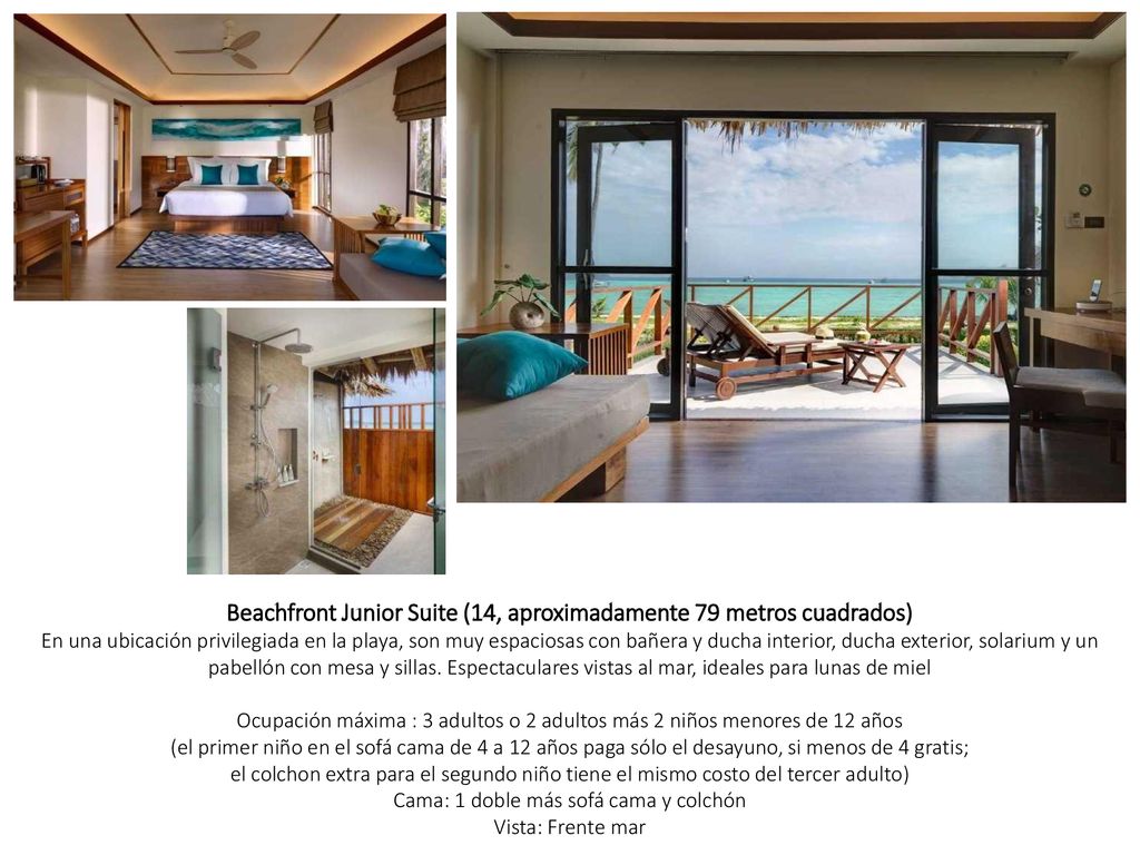 Beachfront Junior Suite (14, aproximadamente 79 metros cuadrados) En una ubicación privilegiada en la playa, son muy espaciosas con bañera y ducha interior, ducha exterior, solarium y un pabellón con mesa y sillas. Espectaculares vistas al mar, ideales para lunas de miel Ocupación máxima : 3 adultos o 2 adultos más 2 niños menores de 12 años (el primer niño en el sofá cama de 4 a 12 años paga sólo el desayuno, si menos de 4 gratis; el colchon extra para el segundo niño tiene el mismo costo del tercer adulto) Cama: 1 doble más sofá cama y colchón Vista: Frente mar