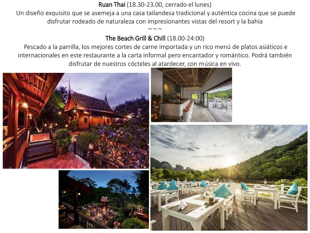 Ruan Thai ( , cerrado el lunes) Un diseño exquisito que se asemeja a una casa tailandesa tradicional y auténtica cocina que se puede disfrutar rodeado de naturaleza con impresionantes vistas del resort y la bahía ~ ~ ~ The Beach Grill & Chill ( :00) Pescado a la parrilla, los mejores cortes de carne importada y un rico menú de platos asiáticos e internacionales en este restaurante a la carta informal pero encantador y romántico. Podrá también disfrutar de nuestros cócteles al atardecer, con música en vivo.