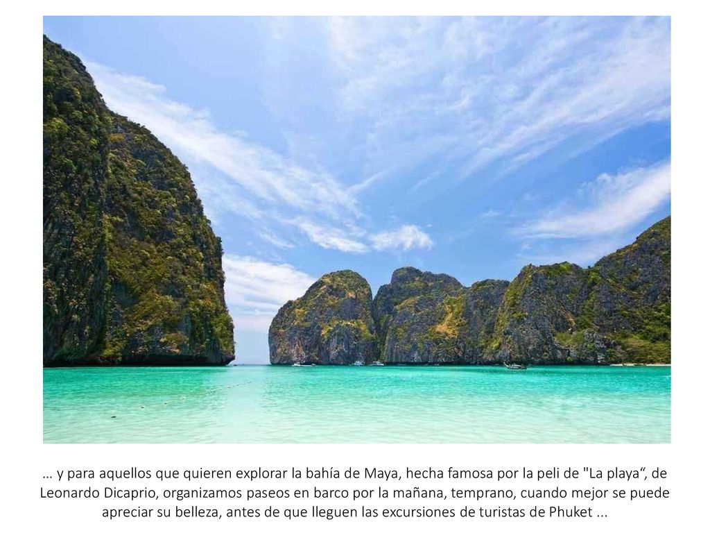 … y para aquellos que quieren explorar la bahía de Maya, hecha famosa por la peli de La playa , de Leonardo Dicaprio, organizamos paseos en barco por la mañana, temprano, cuando mejor se puede apreciar su belleza, antes de que lleguen las excursiones de turistas de Phuket ...