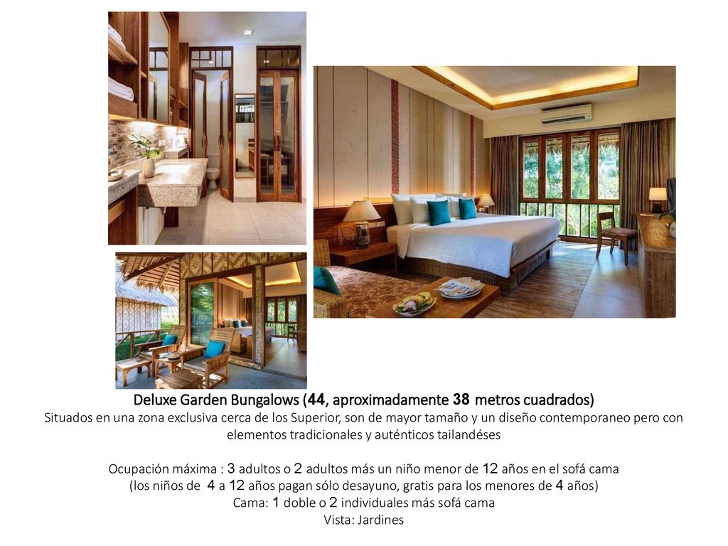 Deluxe Garden Bungalows (44, aproximadamente 38 metros cuadrados) Situados en una zona exclusiva cerca de los Superior, son de mayor tamaño y un diseño contemporaneo pero con elementos tradicionales y auténticos tailandéses Ocupación máxima : 3 adultos o 2 adultos más un niño menor de 12 años en el sofá cama (los niños de 4 a 12 años pagan sólo desayuno, gratis para los menores de 4 años) Cama: 1 doble o 2 individuales más sofá cama Vista: Jardines