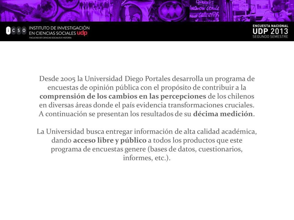Desde 2005 la Universidad Diego Portales desarrolla un programa de encuestas de opinión pública con el propósito de contribuir a la comprensión de los cambios en las percepciones de los chilenos en diversas áreas donde el país evidencia transformaciones cruciales. A continuación se presentan los resultados de su décima medición.