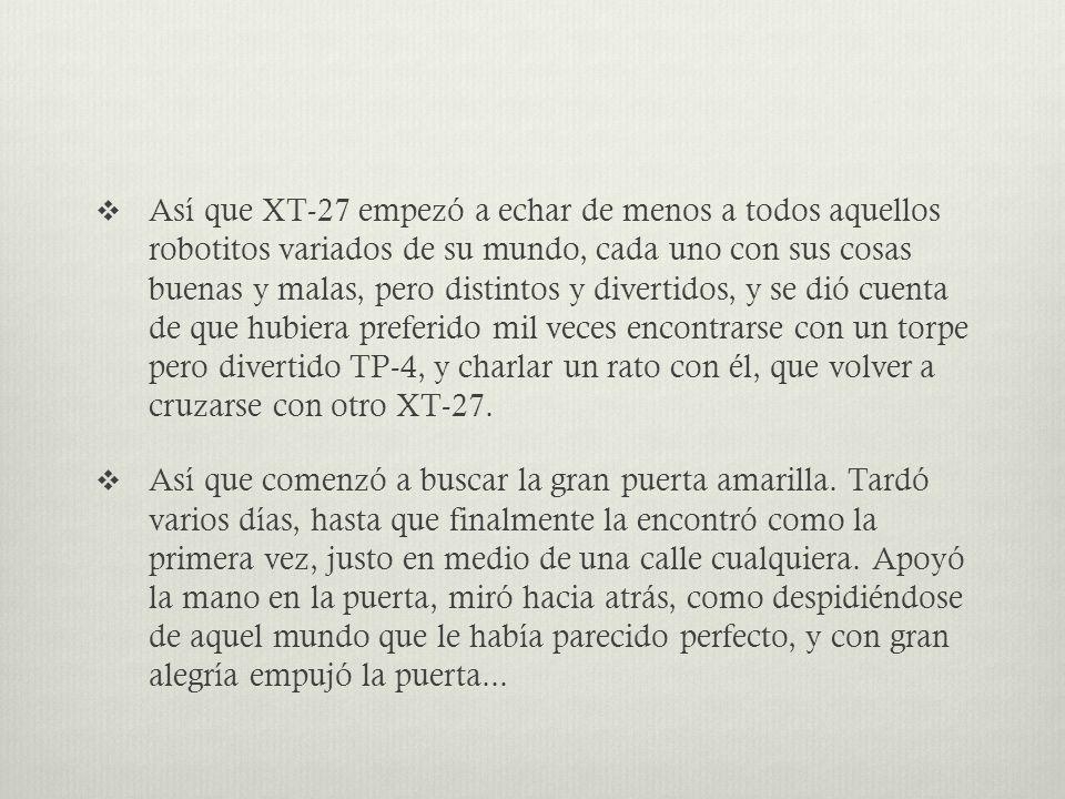 Así que XT-27 empezó a echar de menos a todos aquellos robotitos variados de su mundo, cada uno con sus cosas buenas y malas, pero distintos y divertidos, y se dió cuenta de que hubiera preferido mil veces encontrarse con un torpe pero divertido TP-4, y charlar un rato con él, que volver a cruzarse con otro XT-27.
