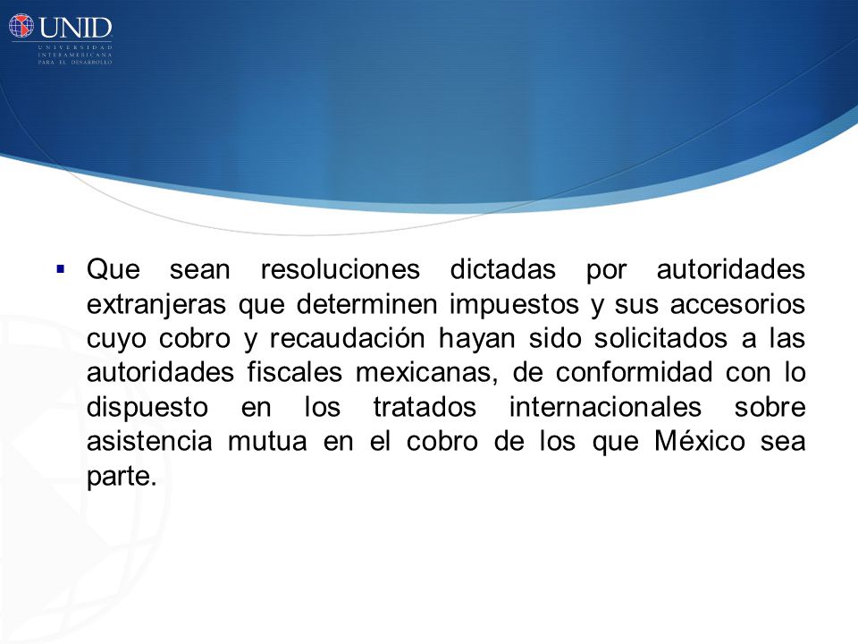 Que sean resoluciones dictadas por autoridades extranjeras que determinen impuestos y sus accesorios cuyo cobro y recaudación hayan sido solicitados a las autoridades fiscales mexicanas, de conformidad con lo dispuesto en los tratados internacionales sobre asistencia mutua en el cobro de los que México sea parte.