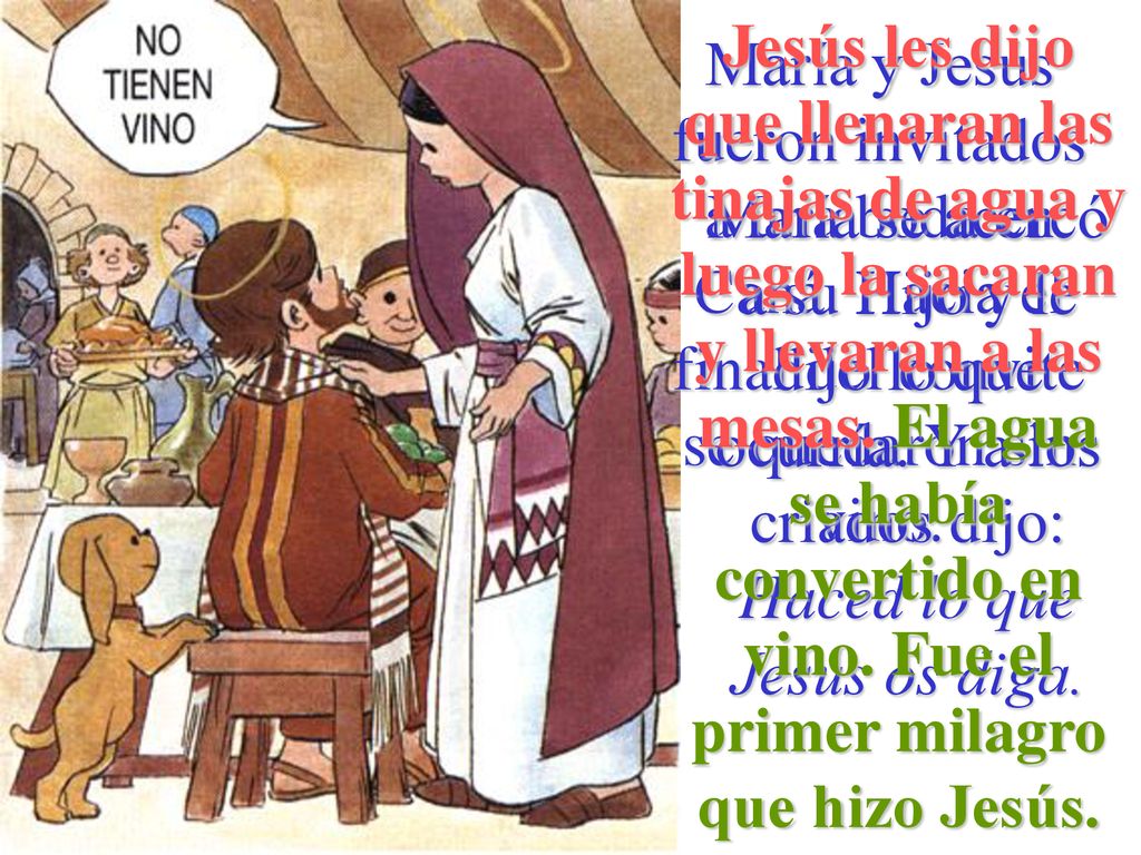 Jesús les dijo que llenaran las tinajas de agua y luego la sacaran y llevaran a las mesas. El agua se había convertido en vino. Fue el primer milagro que hizo Jesús.