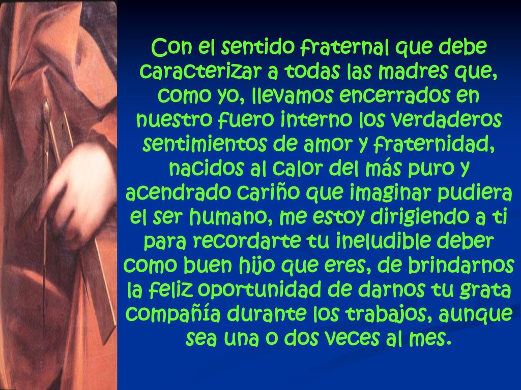 Con el sentido fraternal que debe caracterizar a todas las madres que, como yo, llevamos encerrados en nuestro fuero interno los verdaderos sentimientos de amor y fraternidad, nacidos al calor del más puro y acendrado cariño que imaginar pudiera el ser humano, me estoy dirigiendo a ti para recordarte tu ineludible deber como buen hijo que eres, de brindarnos la feliz oportunidad de darnos tu grata compañía durante los trabajos, aunque sea una o dos veces al mes.