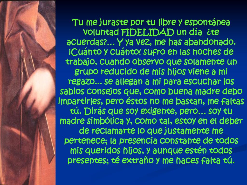 Tu me juraste por tu libre y espontánea voluntad FIDELIDAD un día ¿te acuerdas … Y ya vez, me has abandonado. ¡Cuánto y cuánto! sufro en las noches de trabajo, cuando observo que solamente un grupo reducido de mis hijos viene a mi regazo... se allegan a mi para escuchar los sabios consejos que, como buena madre debo impartirles, pero éstos no me bastan, me faltas tú. Dirás que soy exigente, pero… soy tu madre simbólica y, como tal, estoy en el deber de reclamarte lo que justamente me pertenece; la presencia constante de todos mis queridos hijos, y aunque estén todos presentes; té extraño y me haces falta tú.
