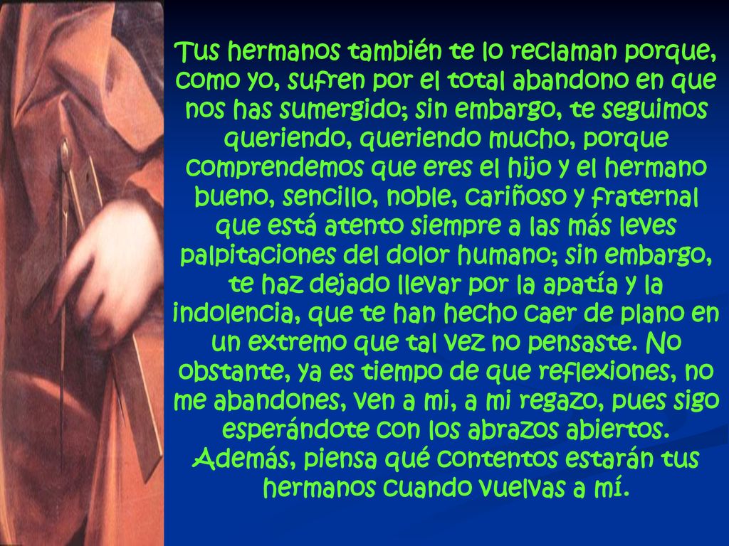 Tus hermanos también te lo reclaman porque, como yo, sufren por el total abandono en que nos has sumergido; sin embargo, te seguimos queriendo, queriendo mucho, porque comprendemos que eres el hijo y el hermano bueno, sencillo, noble, cariñoso y fraternal que está atento siempre a las más leves palpitaciones del dolor humano; sin embargo, te haz dejado llevar por la apatía y la indolencia, que te han hecho caer de plano en un extremo que tal vez no pensaste. No obstante, ya es tiempo de que reflexiones, no me abandones, ven a mi, a mi regazo, pues sigo esperándote con los abrazos abiertos. Además, piensa qué contentos estarán tus hermanos cuando vuelvas a mí.