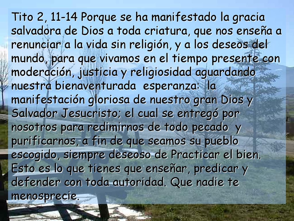 Tito 2, Porque se ha manifestado la gracia salvadora de Dios a toda criatura, que nos enseña a renunciar a la vida sin religión, y a los deseos del mundo, para que vivamos en el tiempo presente con moderación, justicia y religiosidad aguardando nuestra bienaventurada esperanza: la manifestación gloriosa de nuestro gran Dios y Salvador Jesucristo; el cual se entregó por nosotros para redimirnos de todo pecado y purificarnos, a fin de que seamos su pueblo escogido, siempre deseoso de Practicar el bien.