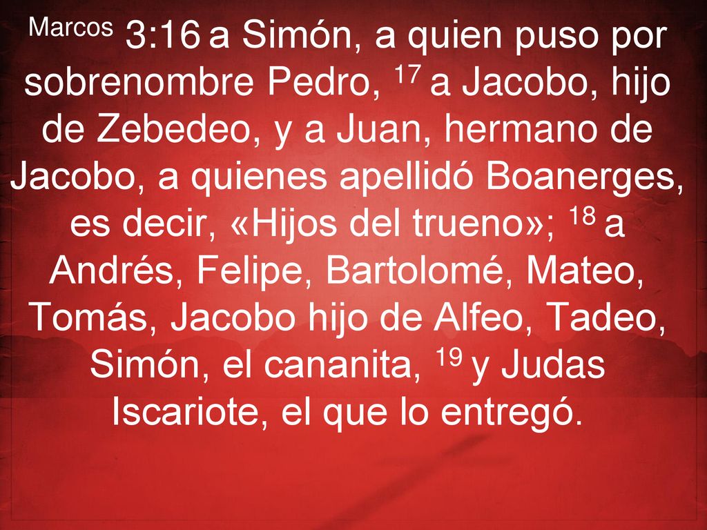 Marcos 3:16 a Simón, a quien puso por sobrenombre Pedro, 17 a Jacobo, hijo de Zebedeo, y a Juan, hermano de Jacobo, a quienes apellidó Boanerges, es decir, «Hijos del trueno»; 18 a Andrés, Felipe, Bartolomé, Mateo, Tomás, Jacobo hijo de Alfeo, Tadeo, Simón, el cananita, 19 y Judas Iscariote, el que lo entregó.