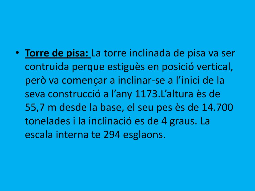 Torre de pisa: La torre inclinada de pisa va ser contruida perque estiguès en posició vertical, però va començar a inclinar-se a l’inici de la seva construcció a l’any 1173.L’altura ès de 55,7 m desde la base, el seu pes ès de tonelades i la inclinació es de 4 graus.