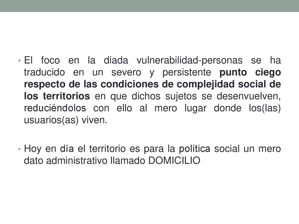 El foco en la diada vulnerabilidad-personas se ha traducido en un severo y persistente punto ciego respecto de las condiciones de complejidad social de los territorios en que dichos sujetos se desenvuelven, reduciéndolos con ello al mero lugar donde los(las) usuarios(as) viven.