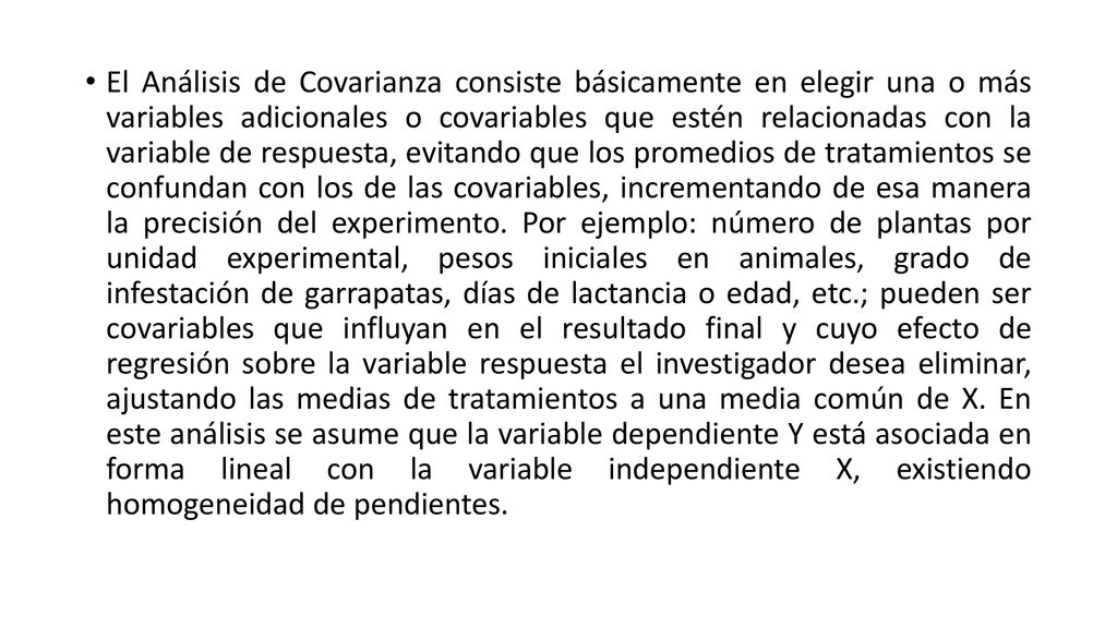 El Análisis de Covarianza consiste básicamente en elegir una o más variables adicionales o covariables que estén relacionadas con la variable de respuesta, evitando que los promedios de tratamientos se confundan con los de las covariables, incrementando de esa manera la precisión del experimento.