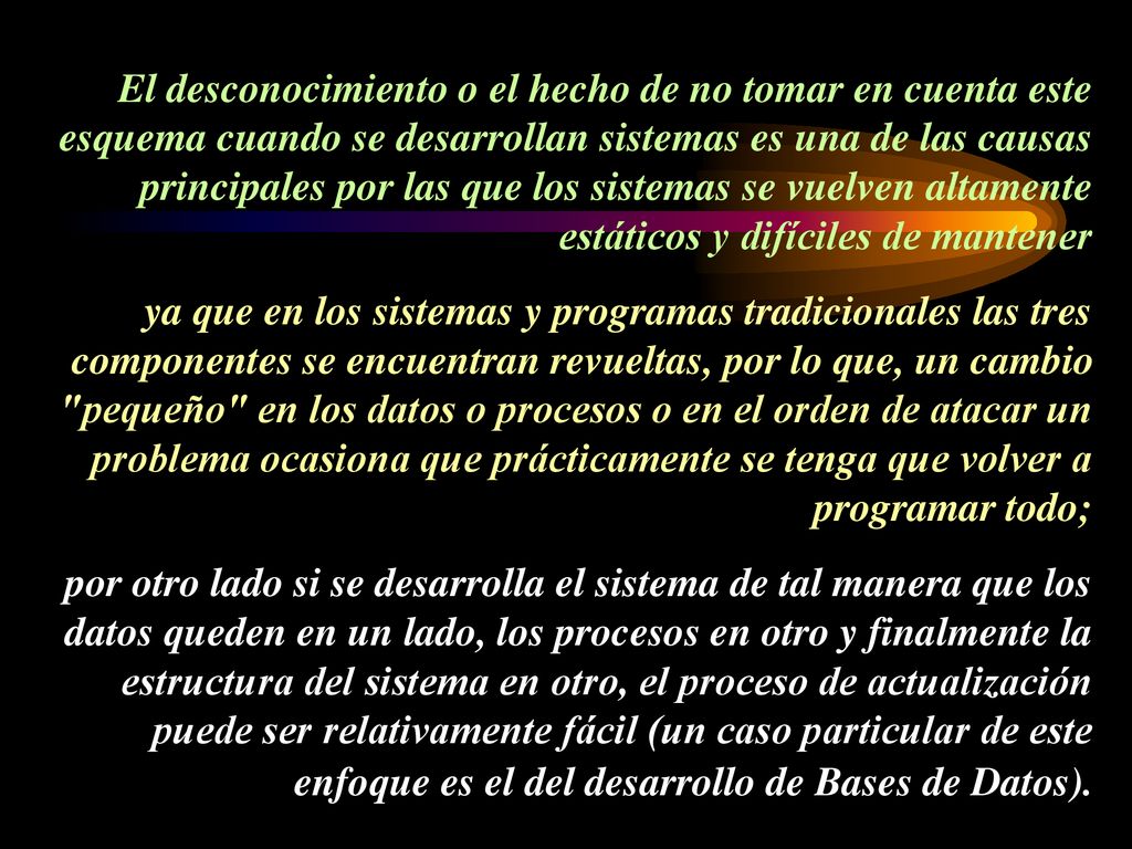 El desconocimiento o el hecho de no tomar en cuenta este esquema cuando se desarrollan sistemas es una de las causas principales por las que los sistemas se vuelven altamente estáticos y difíciles de mantener ya que en los sistemas y programas tradicionales las tres componentes se encuentran revueltas, por lo que, un cambio pequeño en los datos o procesos o en el orden de atacar un problema ocasiona que prácticamente se tenga que volver a programar todo; por otro lado si se desarrolla el sistema de tal manera que los datos queden en un lado, los procesos en otro y finalmente la estructura del sistema en otro, el proceso de actualización puede ser relativamente fácil (un caso particular de este enfoque es el del desarrollo de Bases de Datos).