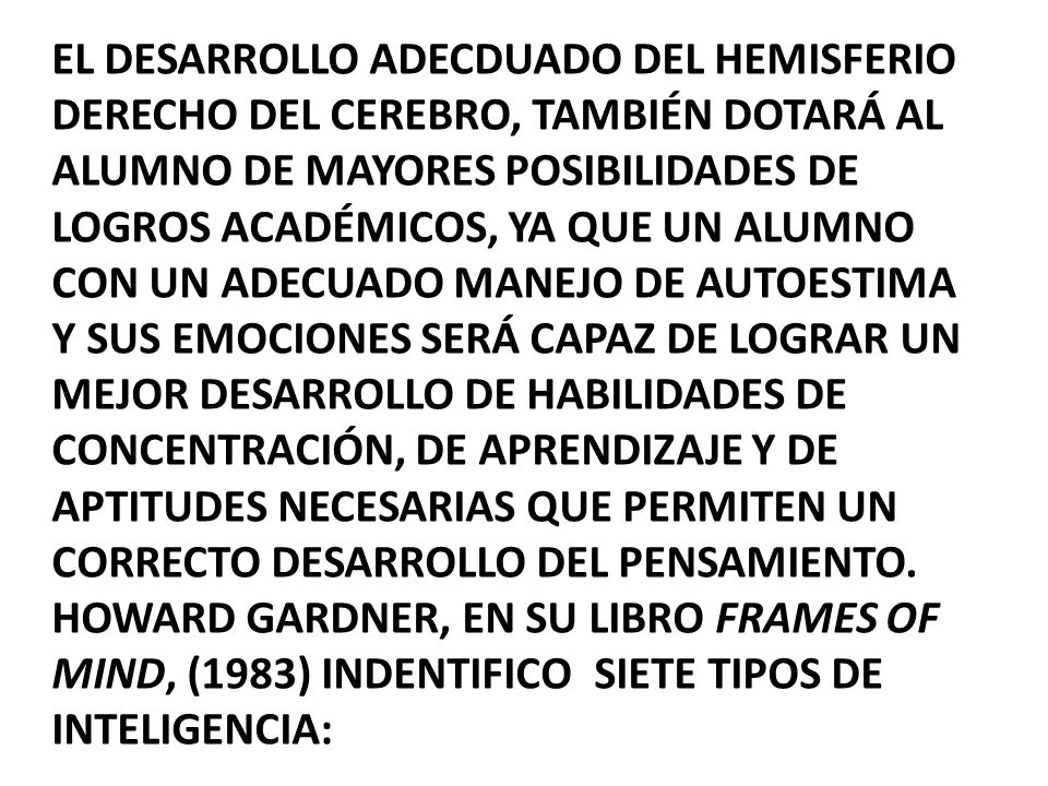 EL DESARROLLO ADECDUADO DEL HEMISFERIO DERECHO DEL CEREBRO, TAMBIÉN DOTARÁ AL ALUMNO DE MAYORES POSIBILIDADES DE LOGROS ACADÉMICOS, YA QUE UN ALUMNO CON UN ADECUADO MANEJO DE AUTOESTIMA Y SUS EMOCIONES SERÁ CAPAZ DE LOGRAR UN MEJOR DESARROLLO DE HABILIDADES DE CONCENTRACIÓN, DE APRENDIZAJE Y DE APTITUDES NECESARIAS QUE PERMITEN UN CORRECTO DESARROLLO DEL PENSAMIENTO.