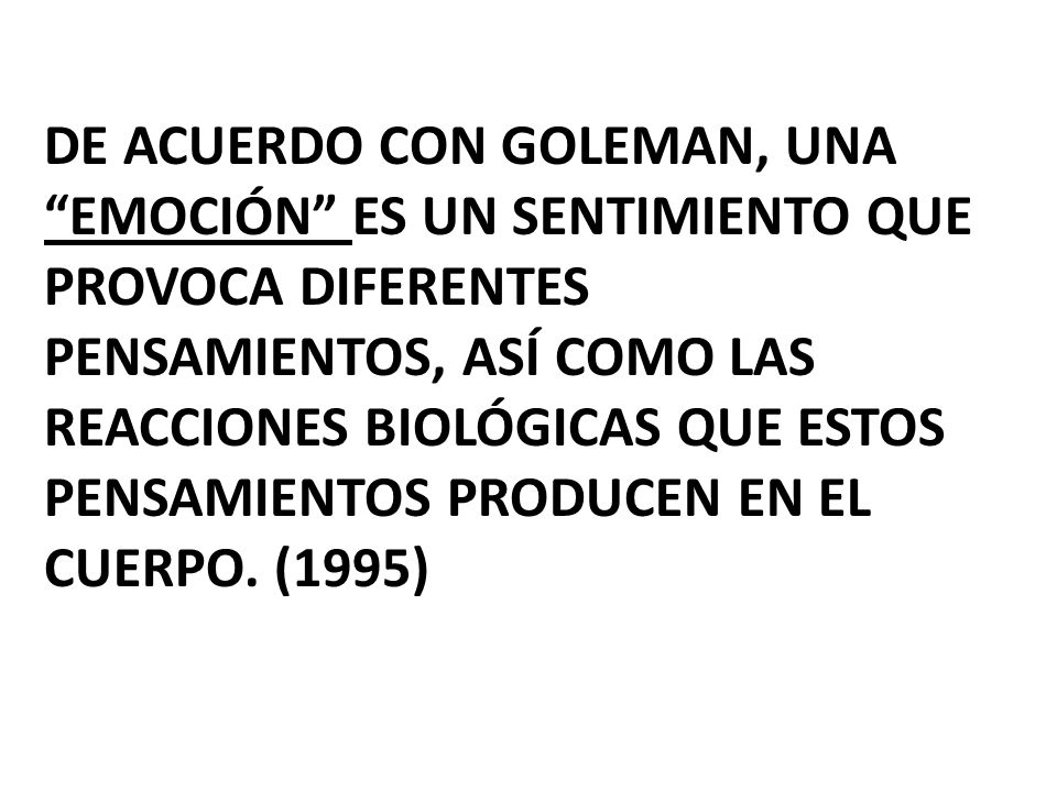 De acuerdo con goleman, una emoción es un sentimiento que provoca diferentes pensamientos, así como las reacciones biológicas que estos pensamientos producen en el cuerpo.
