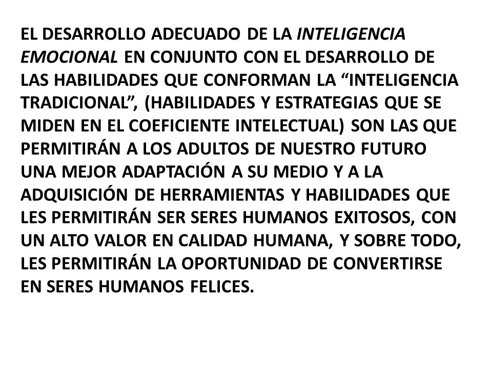 El desarrollo adecuado de la inteligencia emocional en conjunto con el desarrollo de las habilidades que conforman la inteligencia tradicional , (habilidades y estrategias que se miden en el coeficiente intelectual) son las que permitirán a los adultos de nuestro futuro una mejor adaptación a su medio y a la adquisición de herramientas y habilidades que les permitirán ser seres humanos exitosos, con un alto valor en calidad humana, y sobre todo, les permitirán la oportunidad de convertirse en seres humanos felices.
