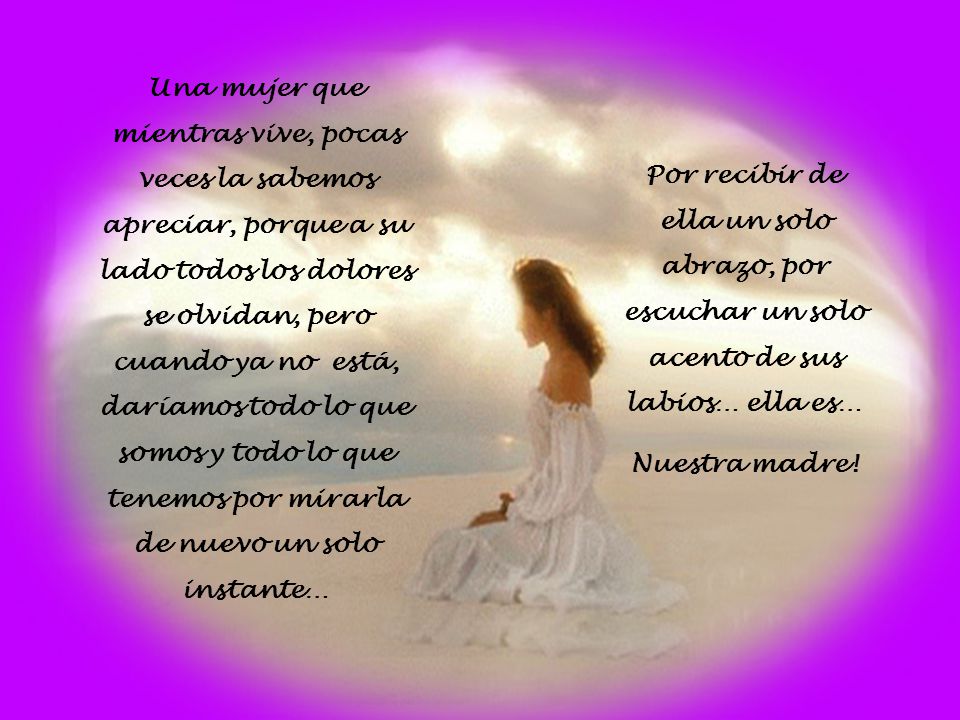Una mujer que mientras vive, pocas veces la sabemos apreciar, porque a su lado todos los dolores se olvidan, pero cuando ya no está, daríamos todo lo que somos y todo lo que tenemos por mirarla de nuevo un solo instante…