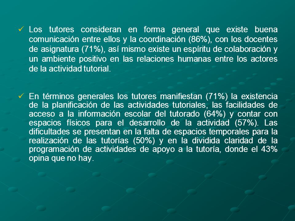 Los tutores consideran en forma general que existe buena comunicación entre ellos y la coordinación (86%), con los docentes de asignatura (71%), así mismo existe un espíritu de colaboración y un ambiente positivo en las relaciones humanas entre los actores de la actividad tutorial.
