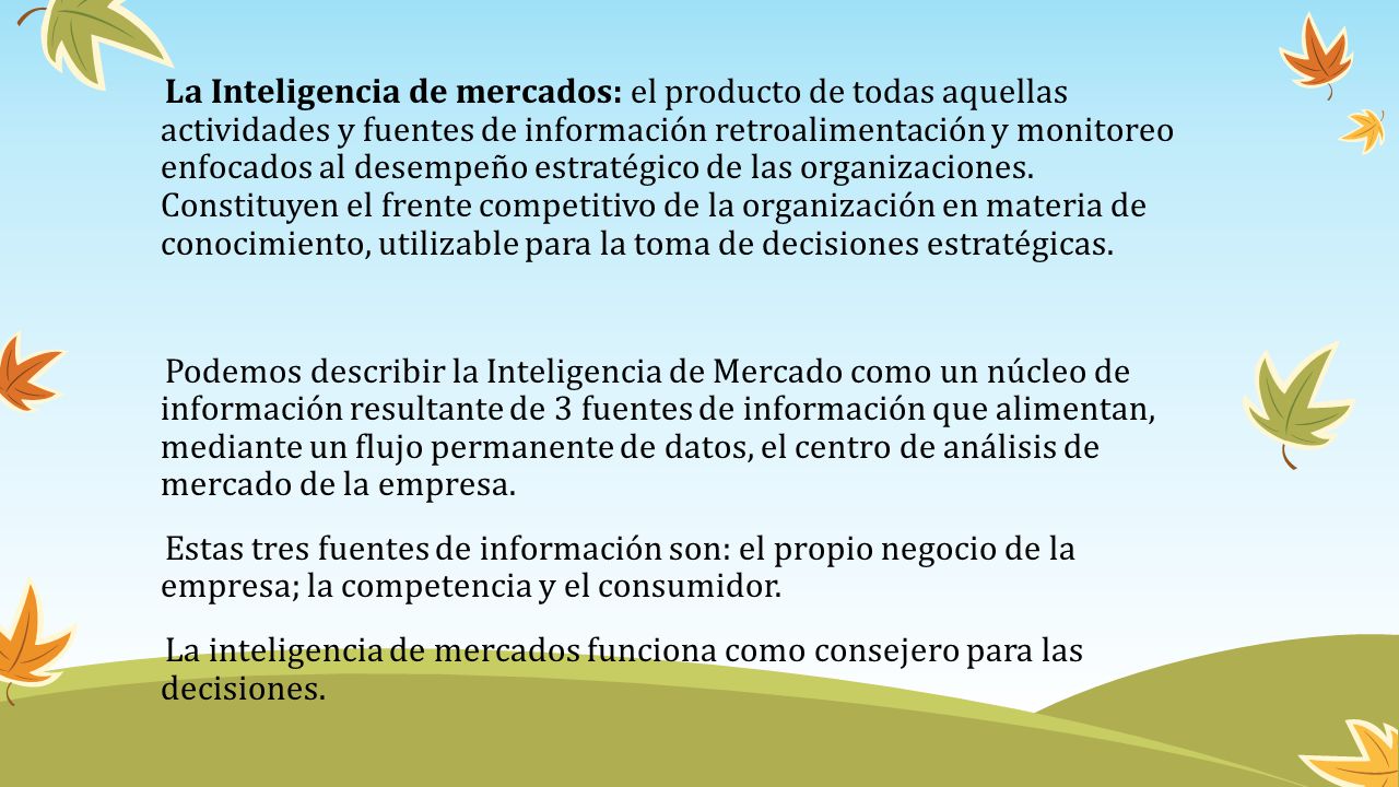 La Inteligencia de mercados: el producto de todas aquellas actividades y fuentes de información retroalimentación y monitoreo enfocados al desempeño estratégico de las organizaciones.