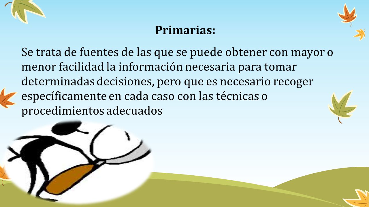 Primarias: Se trata de fuentes de las que se puede obtener con mayor o menor facilidad la información necesaria para tomar determinadas decisiones, pero que es necesario recoger específicamente en cada caso con las técnicas o procedimientos adecuados