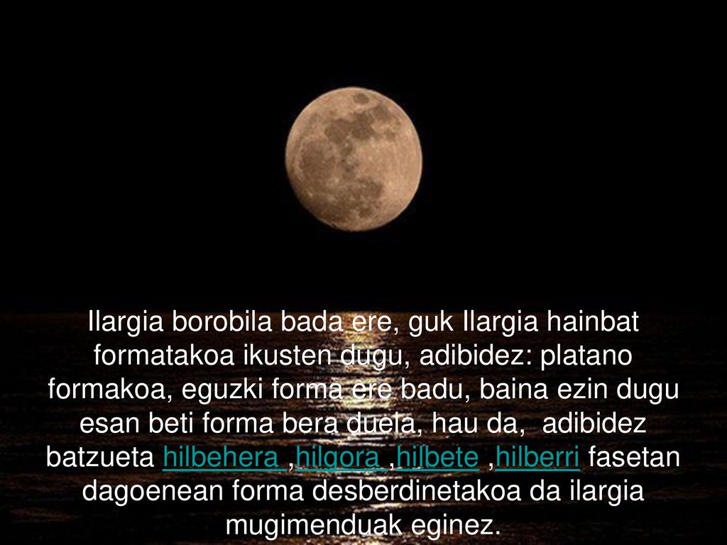 Ilargia borobila bada ere, guk Ilargia hainbat formatakoa ikusten dugu, adibidez: platano formakoa, eguzki forma ere badu, baina ezin dugu esan beti forma bera duela, hau da, adibidez batzueta hilbehera ,hilgora ,hilbete ,hilberri fasetan dagoenean forma desberdinetakoa da ilargia mugimenduak eginez.
