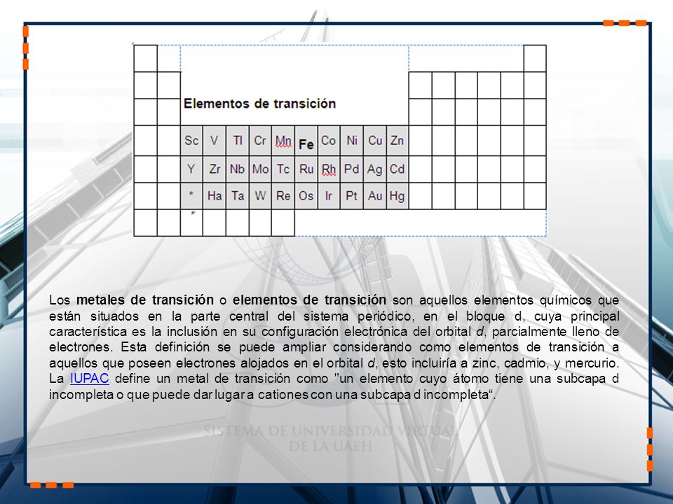 Los metales de transición o elementos de transición son aquellos elementos químicos que están situados en la parte central del sistema periódico, en el bloque d, cuya principal característica es la inclusión en su configuración electrónica del orbital d, parcialmente lleno de electrones.