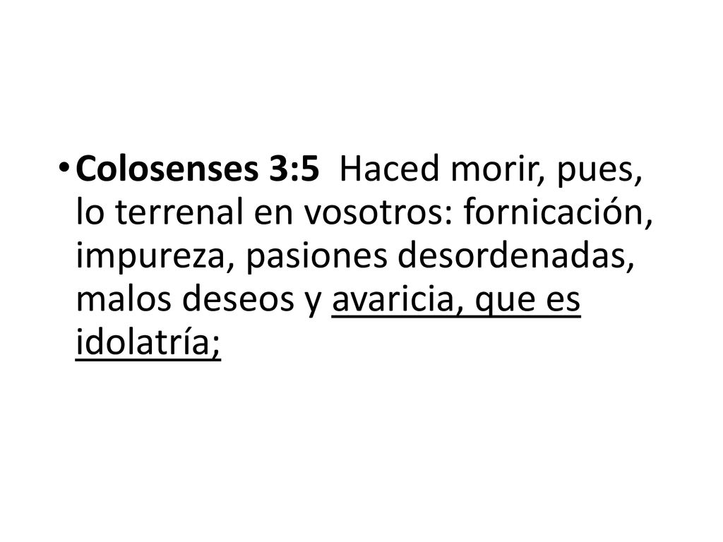 Colosenses 3:5 Haced morir, pues, lo terrenal en vosotros: fornicación, impureza, pasiones desordenadas, malos deseos y avaricia, que es idolatría;