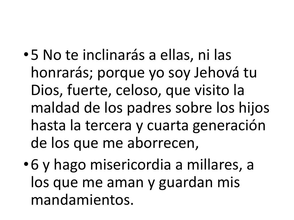 5 No te inclinarás a ellas, ni las honrarás; porque yo soy Jehová tu Dios, fuerte, celoso, que visito la maldad de los padres sobre los hijos hasta la tercera y cuarta generación de los que me aborrecen,