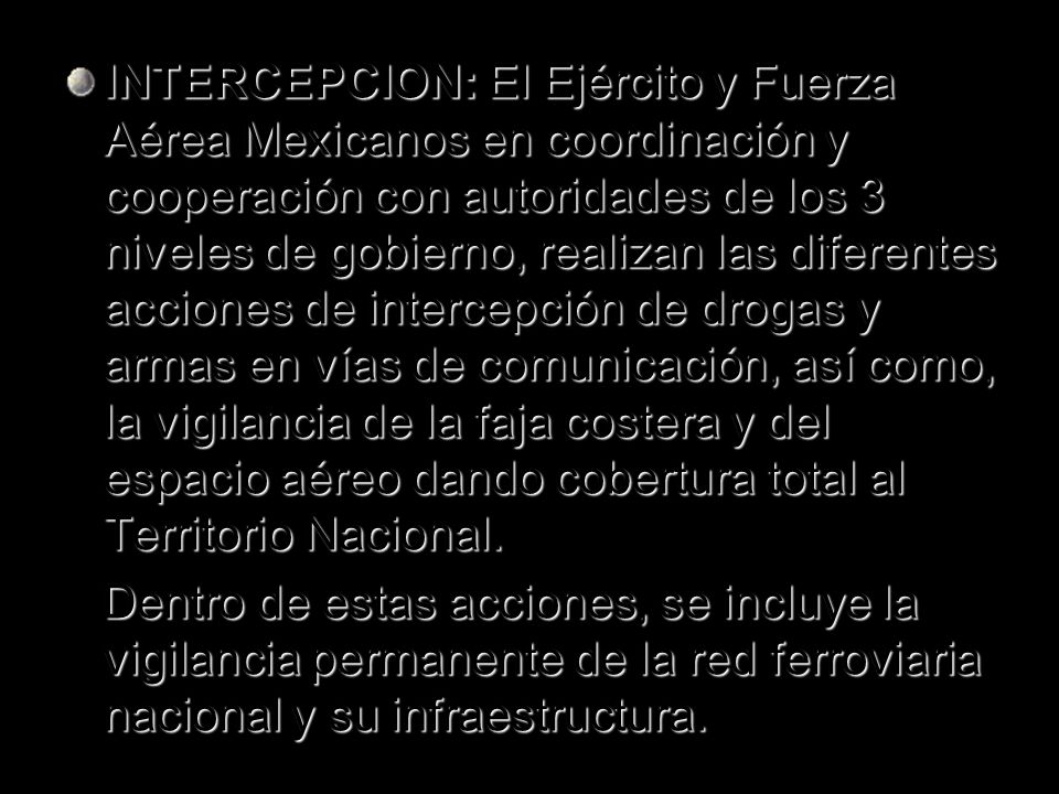 INTERCEPCION: El Ejército y Fuerza Aérea Mexicanos en coordinación y cooperación con autoridades de los 3 niveles de gobierno, realizan las diferentes acciones de intercepción de drogas y armas en vías de comunicación, así como, la vigilancia de la faja costera y del espacio aéreo dando cobertura total al Territorio Nacional.