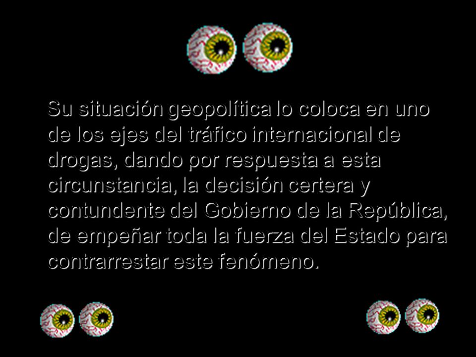 Su situación geopolítica lo coloca en uno de los ejes del tráfico internacional de drogas, dando por respuesta a esta circunstancia, la decisión certera y contundente del Gobierno de la República, de empeñar toda la fuerza del Estado para contrarrestar este fenómeno.