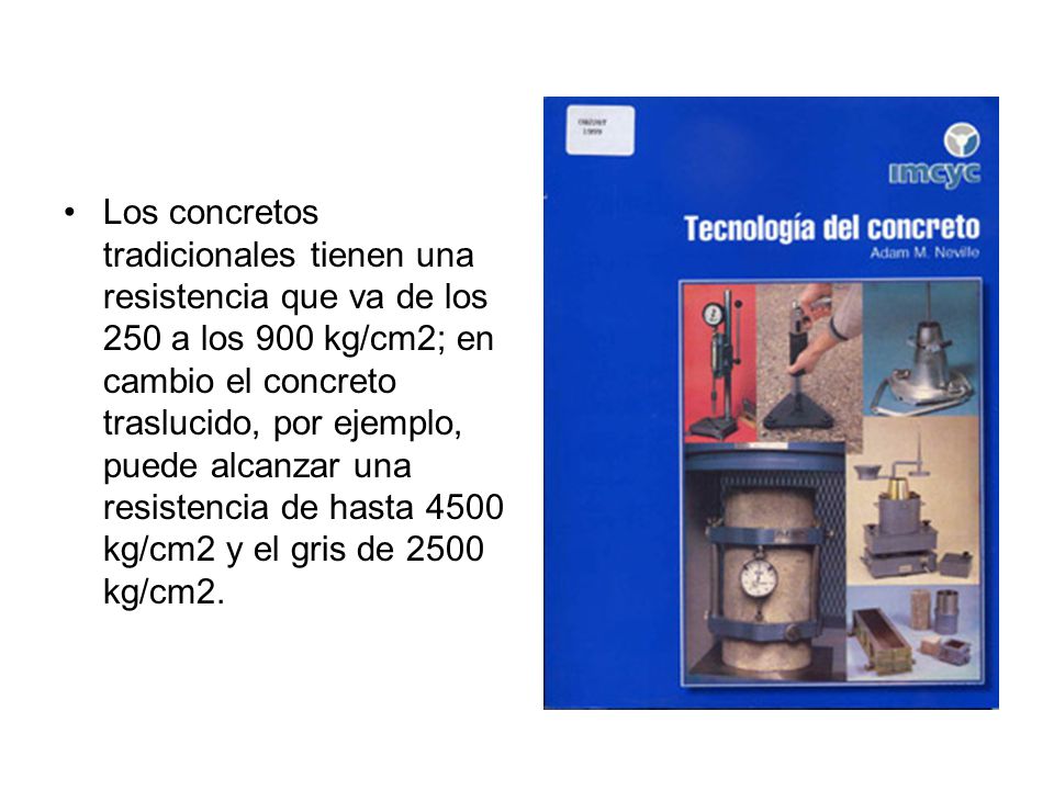 Los concretos tradicionales tienen una resistencia que va de los 250 a los 900 kg/cm2; en cambio el concreto traslucido, por ejemplo, puede alcanzar una resistencia de hasta 4500 kg/cm2 y el gris de 2500 kg/cm2.