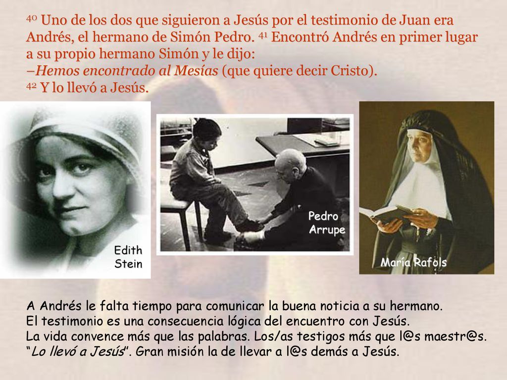 40 Uno de los dos que siguieron a Jesús por el testimonio de Juan era Andrés, el hermano de Simón Pedro. 41 Encontró Andrés en primer lugar a su propio hermano Simón y le dijo: –Hemos encontrado al Mesías (que quiere decir Cristo). 42 Y lo llevó a Jesús.
