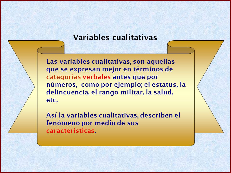 Variables cualitativas Las variables cualitativas, son aquellas que se expresan mejor en términos de categorías verbales antes que por números, como por ejemplo; el estatus, la delincuencia, el rango militar, la salud, etc.