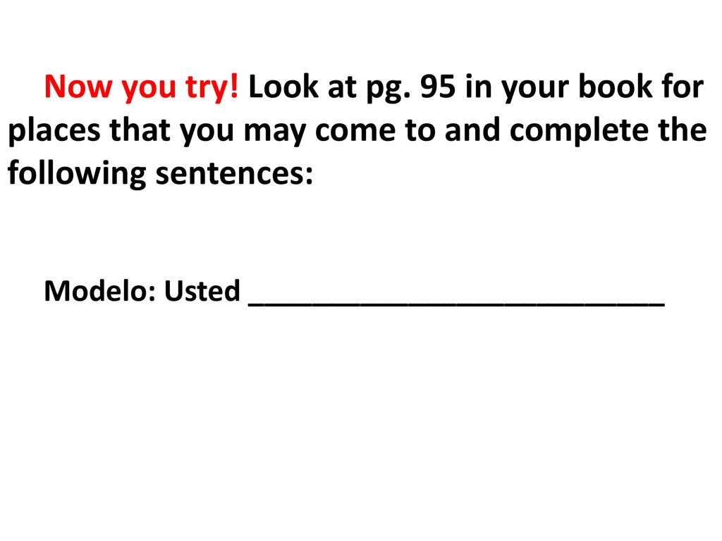 Now you try! Look at pg. 95 in your book for places that you may come to and complete the following sentences: