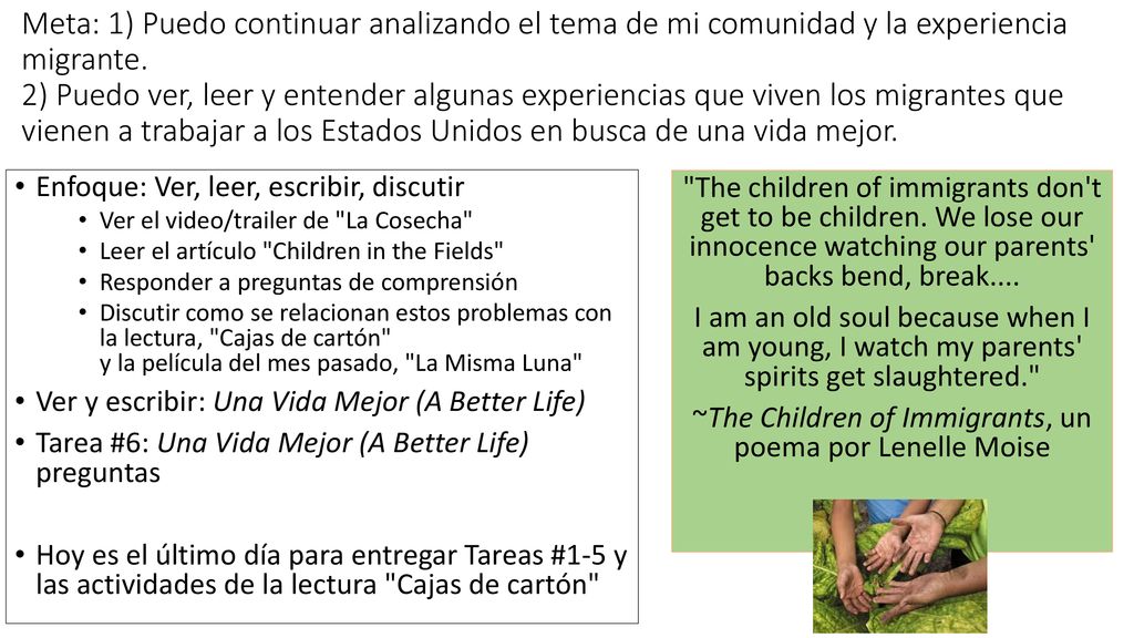 Meta: 1) Puedo continuar analizando el tema de mi comunidad y la experiencia migrante. 2) Puedo ver, leer y entender algunas experiencias que viven los migrantes que vienen a trabajar a los Estados Unidos en busca de una vida mejor.