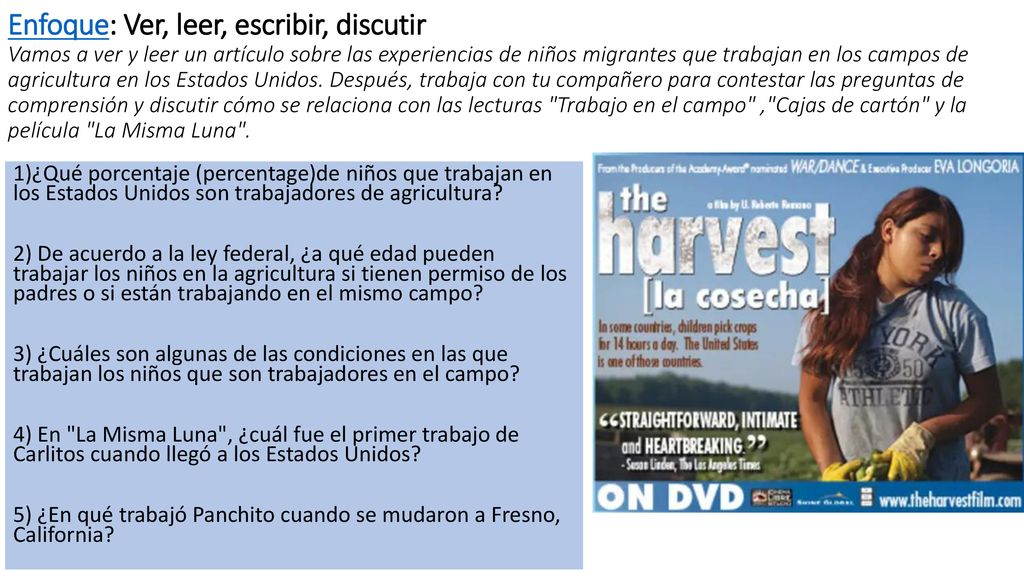 Enfoque: Ver, leer, escribir, discutir Vamos a ver y leer un artículo sobre las experiencias de niños migrantes que trabajan en los campos de agricultura en los Estados Unidos. Después, trabaja con tu compañero para contestar las preguntas de comprensión y discutir cómo se relaciona con las lecturas Trabajo en el campo , Cajas de cartón y la película La Misma Luna .
