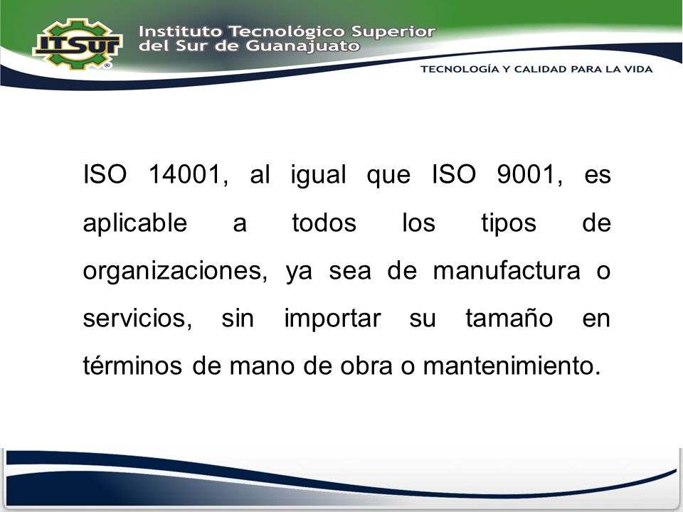 ISO 14001, al igual que ISO 9001, es aplicable a todos los tipos de organizaciones, ya sea de manufactura o servicios, sin importar su tamaño en términos de mano de obra o mantenimiento.
